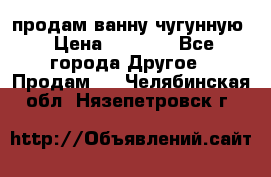  продам ванну чугунную › Цена ­ 7 000 - Все города Другое » Продам   . Челябинская обл.,Нязепетровск г.